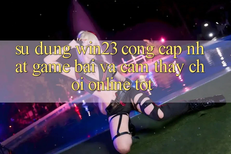 Sử dụng win23 - Cổng Cập Nhật Game Bài Và Cảm thấy Chơi Online Tốt