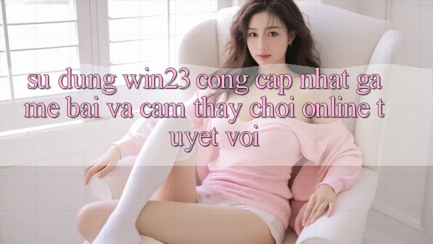 Sử dụng win23 - Cổng Cập Nhật Game Bài Và Cảm thấy Chơi Online Tuyệt vời Sử dụng win23 - Cổng Cập Nhật Game Bài Và Cảm thấy Chơi Online Tuyệt vời