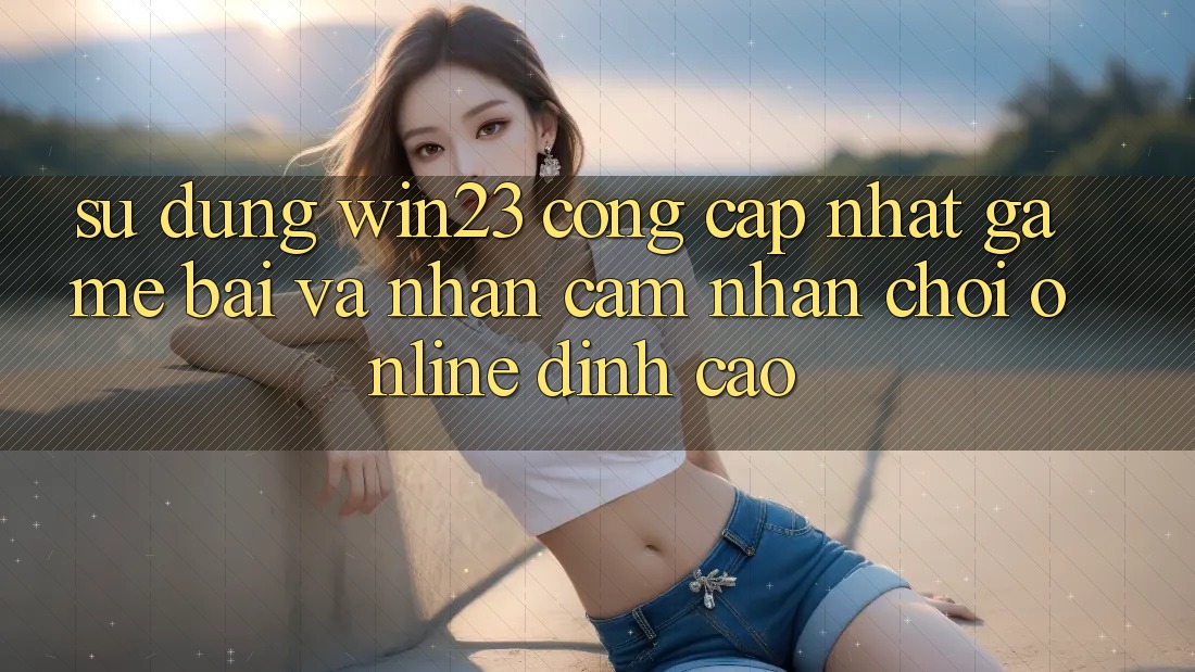 Sử dụng win23 - Cổng Cập Nhật Game Bài Và Nhận cảm nhận Chơi Online Đỉnh Cao