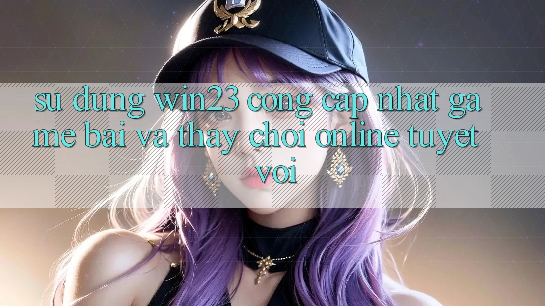 Sử dụng win23 - Cổng Cập Nhật Game Bài Và Thấy Chơi Online Tuyệt vời