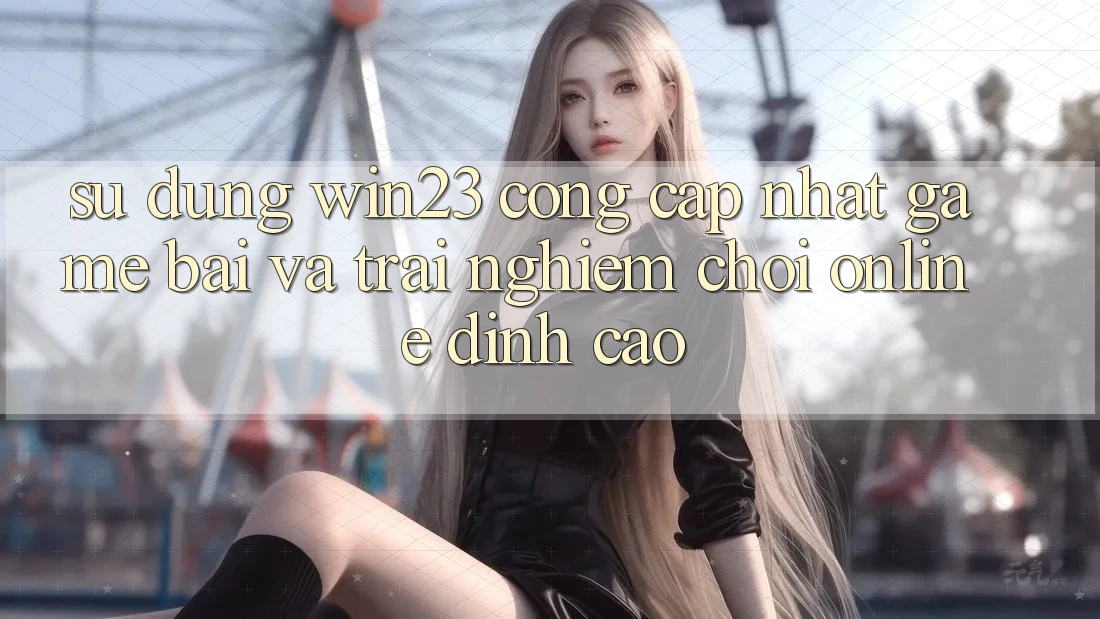 Sử dụng win23 - Cổng Cập Nhật Game Bài Và Trải Nghiệm Chơi Online Đỉnh Cao