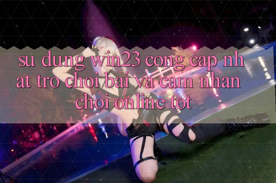 Sử dụng win23 - Cổng Cập Nhật Trò chơi Bài Và Cảm nhận Chơi Online Tốt