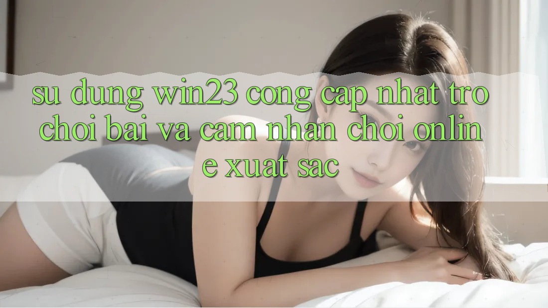 Sử dụng win23 - Cổng Cập Nhật Trò chơi Bài Và Cảm nhận Chơi Online Xuất sắc Sử dụng win23 - Cổng Cập Nhật Trò chơi Bài Và Cảm nhận Chơi Online Xuất sắc