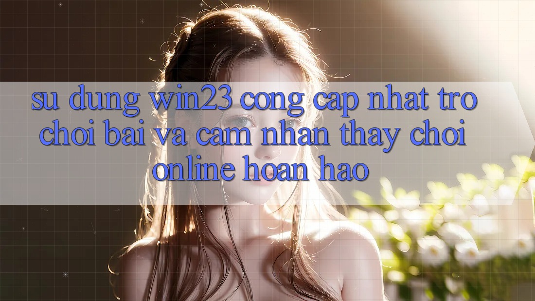 Sử dụng win23 - Cổng Cập Nhật Trò chơi Bài Và Cảm nhận thấy Chơi Online Hoàn hảo