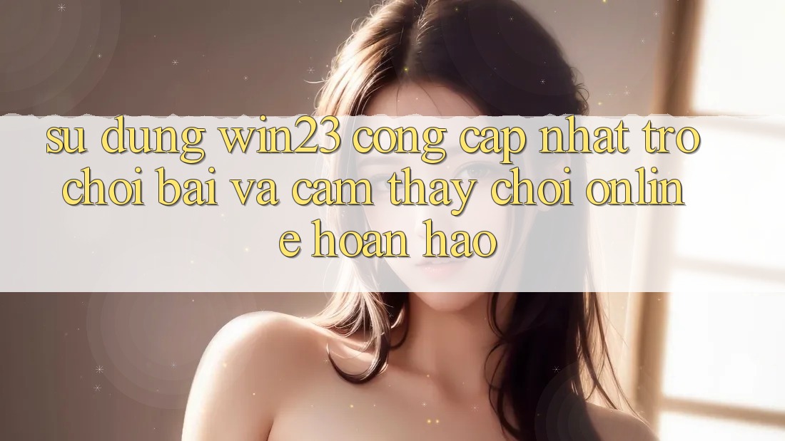 Sử dụng win23 - Cổng Cập Nhật Trò chơi Bài Và Cảm thấy Chơi Online Hoàn hảo