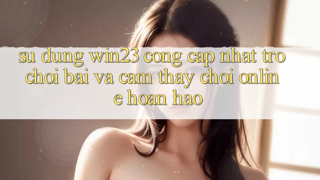 Sử dụng win23 - Cổng Cập Nhật Trò chơi Bài Và Cảm thấy Chơi Online Hoàn hảo