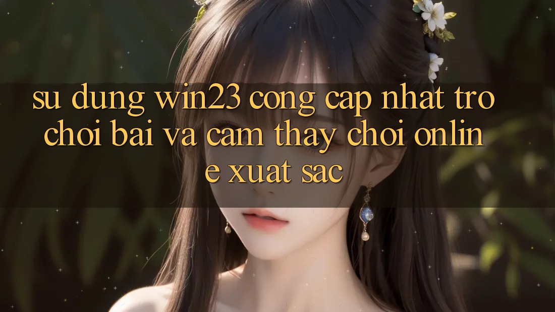 Sử dụng win23 - Cổng Cập Nhật Trò chơi Bài Và Cảm thấy Chơi Online Xuất sắc