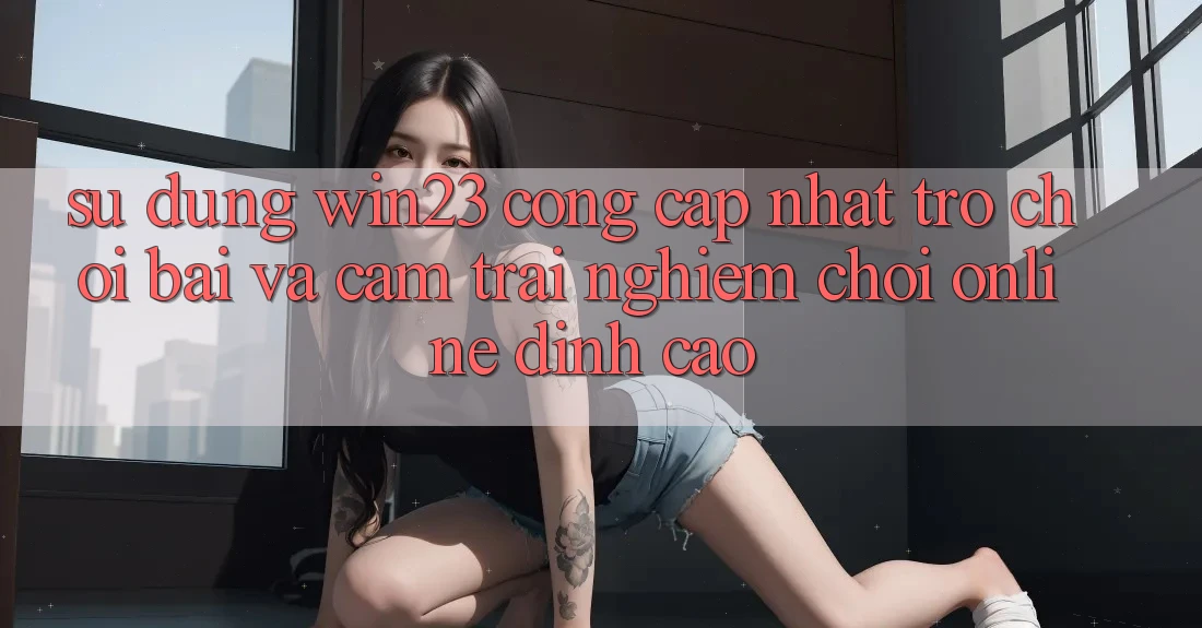 Sử dụng win23 - Cổng Cập Nhật Trò chơi Bài Và Cảm trải nghiệm Chơi Online Đỉnh Cao Sử dụng win23 - Cổng Cập Nhật Trò chơi Bài Và Cảm trải nghiệm Chơi Online Đỉnh Cao