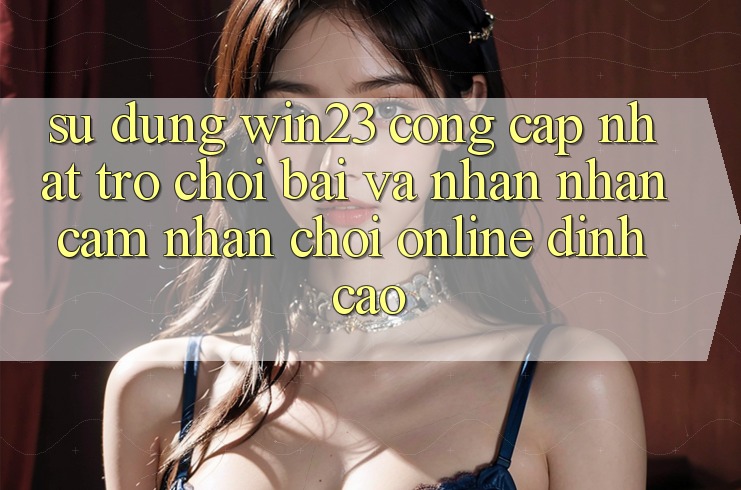 Sử dụng win23 - Cổng Cập Nhật Trò chơi Bài Và Nhận nhận cảm nhận Chơi Online Đỉnh Cao Sử dụng win23 - Cổng Cập Nhật Trò chơi Bài Và Nhận nhận cảm nhận Chơi Online Đỉnh Cao