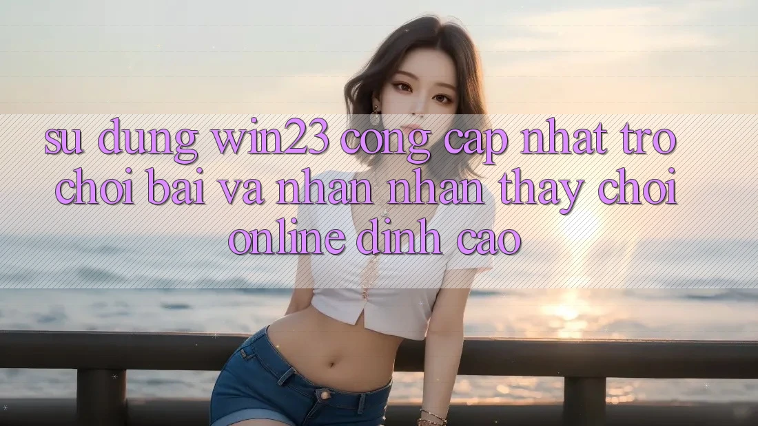 Sử dụng win23 - Cổng Cập Nhật Trò chơi Bài Và Nhận nhận thấy Chơi Online Đỉnh Cao