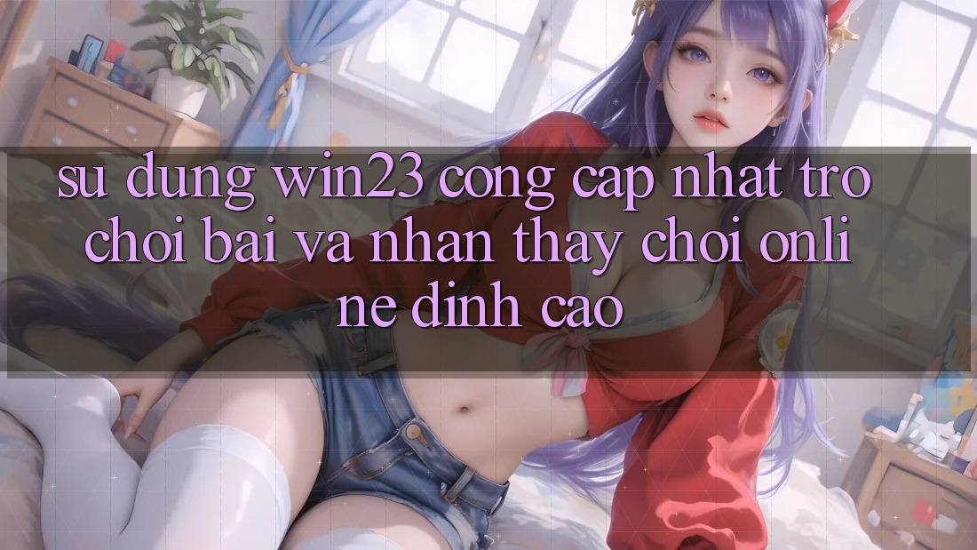 Sử dụng win23 - Cổng Cập Nhật Trò chơi Bài Và Nhận thấy Chơi Online Đỉnh Cao Sử dụng win23 - Cổng Cập Nhật Trò chơi Bài Và Nhận thấy Chơi Online Đỉnh Cao