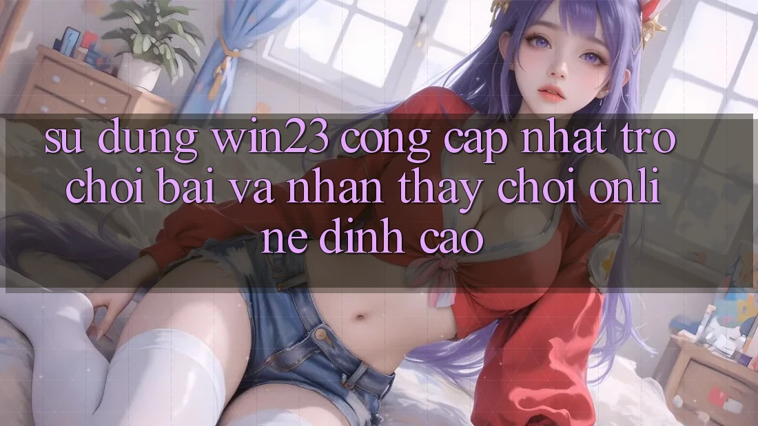 Sử dụng win23 - Cổng Cập Nhật Trò chơi Bài Và Nhận thấy Chơi Online Đỉnh Cao
