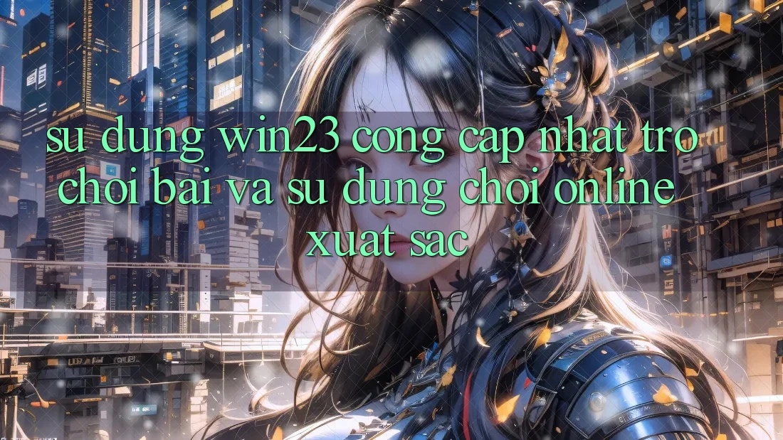 Sử dụng win23 - Cổng Cập Nhật Trò chơi Bài Và Sử dụng Chơi Online Xuất sắc