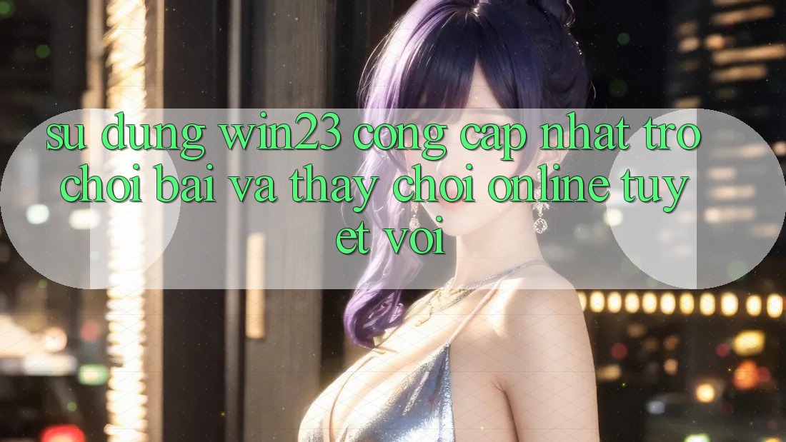 Sử dụng win23 - Cổng Cập Nhật Trò chơi Bài Và Thấy Chơi Online Tuyệt vời Sử dụng win23 - Cổng Cập Nhật Trò chơi Bài Và Thấy Chơi Online Tuyệt vời