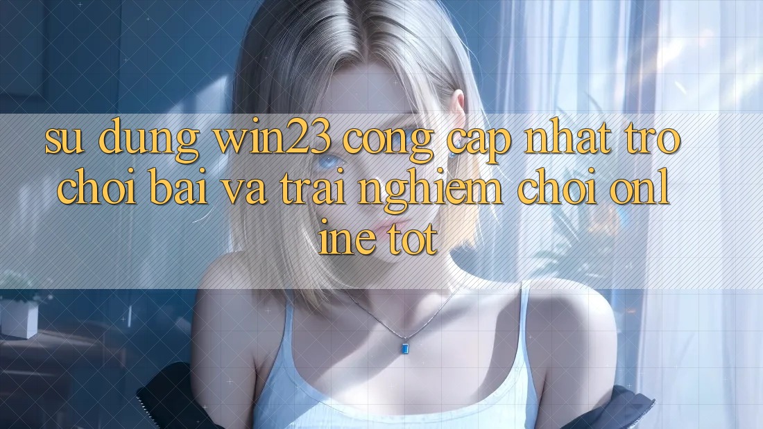 Sử dụng win23 - Cổng Cập Nhật Trò chơi Bài Và Trải Nghiệm Chơi Online Tốt
