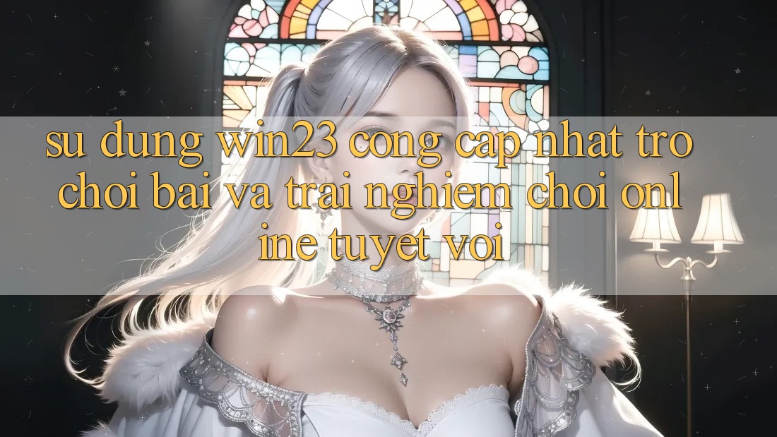 Sử dụng win23 - Cổng Cập Nhật Trò chơi Bài Và Trải Nghiệm Chơi Online Tuyệt vời