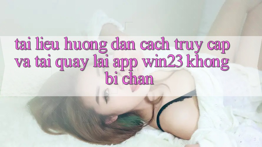 Tài liệu hướng dẫn Cách Truy Cập Và Tải quay lại App win23 Không Bị Chặn