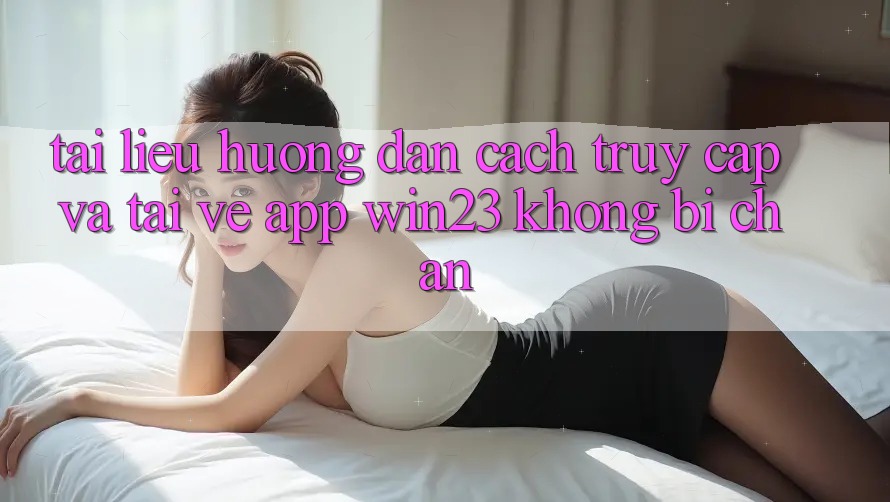 Tài liệu hướng dẫn Cách Truy Cập Và Tải về App win23 Không Bị Chặn