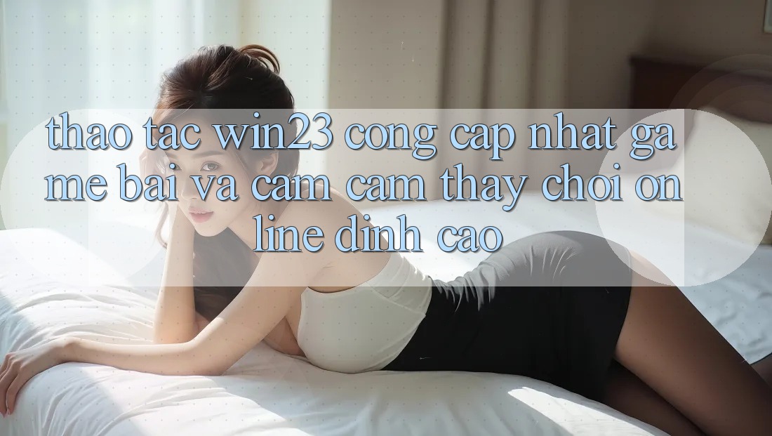 Thao tác win23 - Cổng Cập Nhật Game Bài Và Cảm cảm thấy Chơi Online Đỉnh Cao