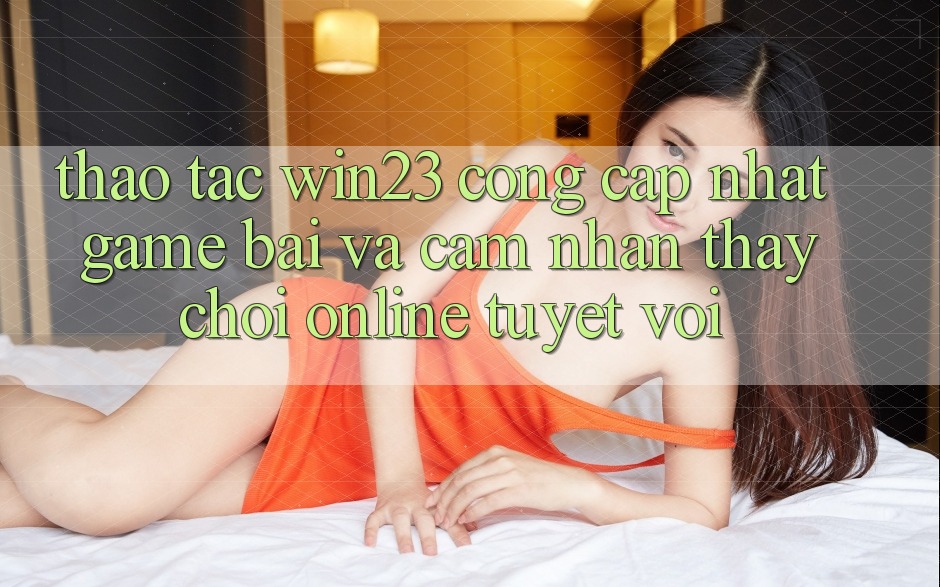 Thao tác win23 - Cổng Cập Nhật Game Bài Và Cảm nhận thấy Chơi Online Tuyệt vời