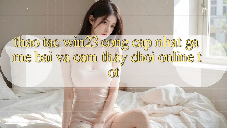 Thao tác win23 - Cổng Cập Nhật Game Bài Và Cảm thấy Chơi Online Tốt Thao tác win23 - Cổng Cập Nhật Game Bài Và Cảm thấy Chơi Online Tốt