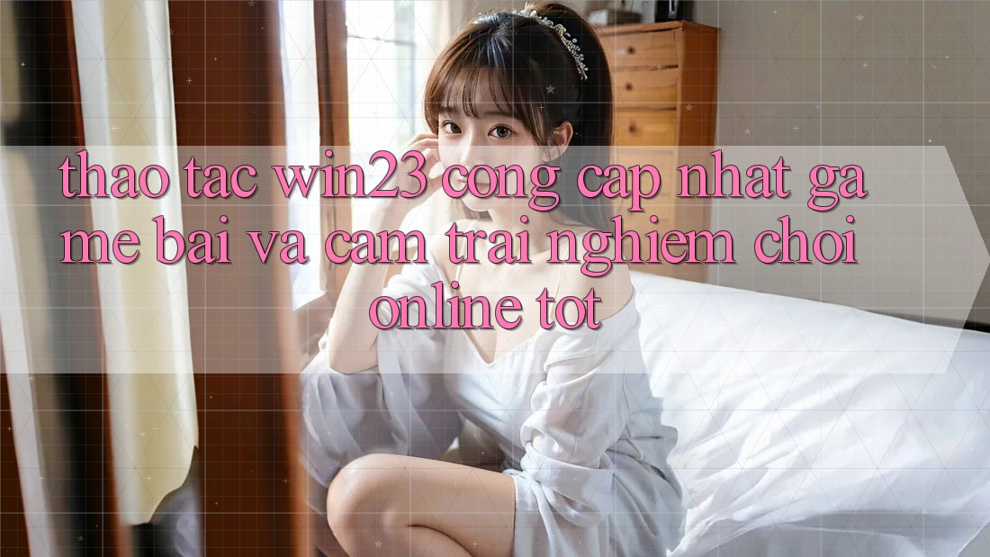 Thao tác win23 - Cổng Cập Nhật Game Bài Và Cảm trải nghiệm Chơi Online Tốt