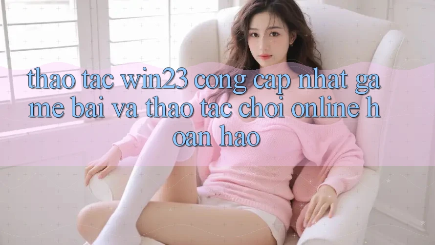 Thao tác win23 - Cổng Cập Nhật Game Bài Và Thao tác Chơi Online Hoàn hảo