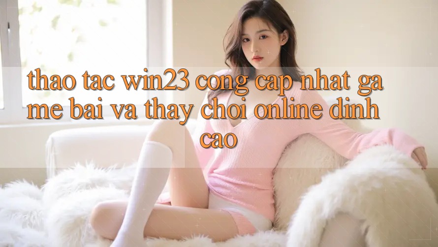 Thao tác win23 - Cổng Cập Nhật Game Bài Và Thấy Chơi Online Đỉnh cao