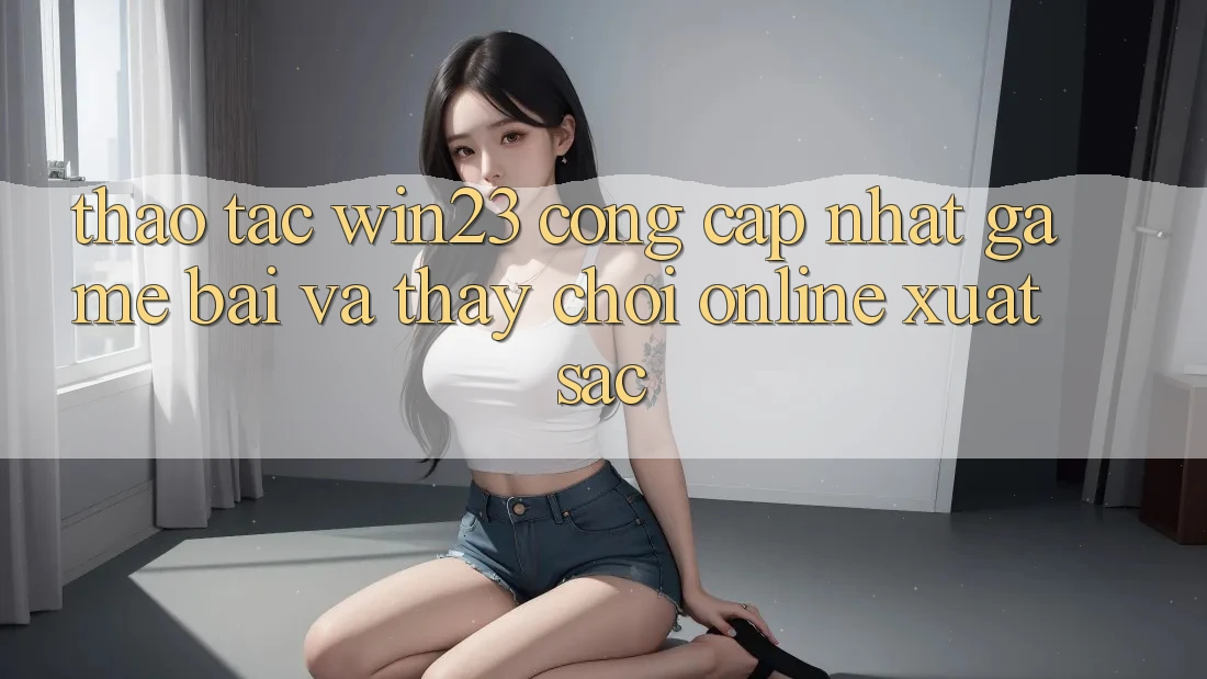 Thao tác win23 - Cổng Cập Nhật Game Bài Và Thấy Chơi Online Xuất sắc