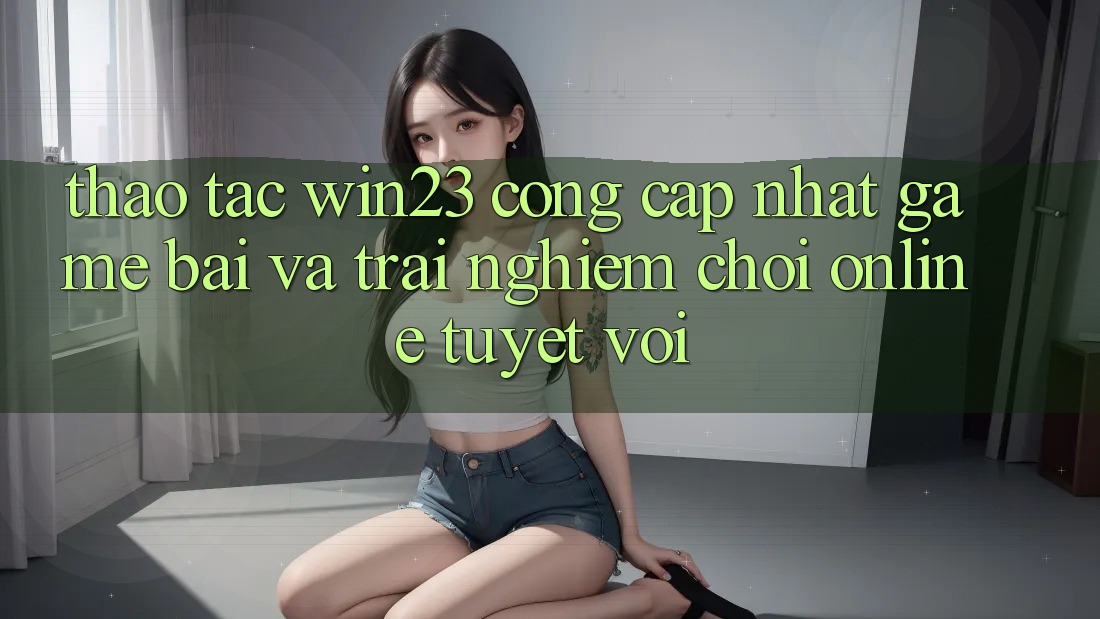 Thao tác win23 - Cổng Cập Nhật Game Bài Và Trải Nghiệm Chơi Online Tuyệt vời