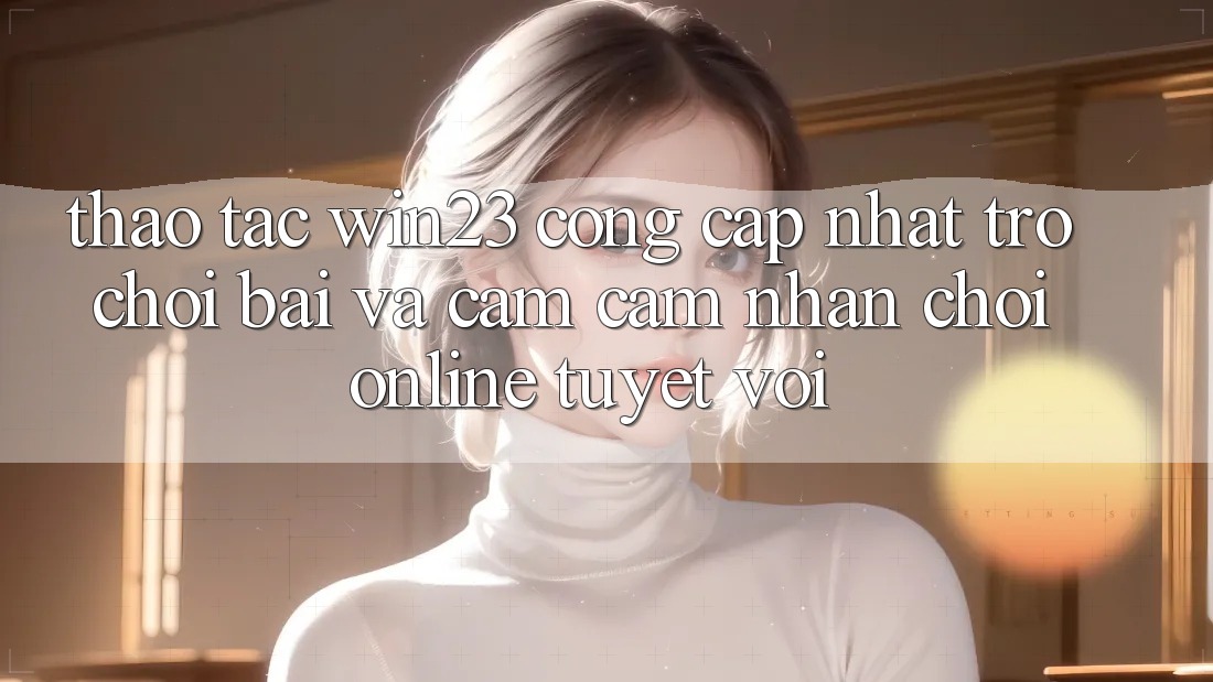 Thao tác win23 - Cổng Cập Nhật Trò chơi Bài Và Cảm cảm nhận Chơi Online Tuyệt vời