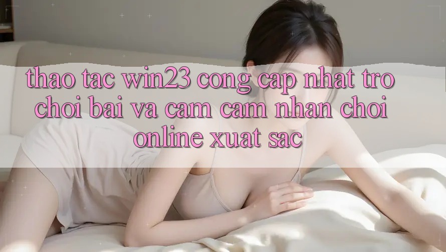 Thao tác win23 - Cổng Cập Nhật Trò chơi Bài Và Cảm cảm nhận Chơi Online Xuất sắc Thao tác win23 - Cổng Cập Nhật Trò chơi Bài Và Cảm cảm nhận Chơi Online Xuất sắc