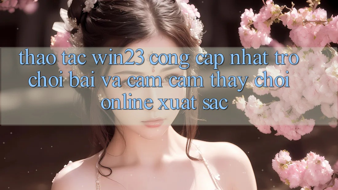 Thao tác win23 - Cổng Cập Nhật Trò chơi Bài Và Cảm cảm thấy Chơi Online Xuất sắc Thao tác win23 - Cổng Cập Nhật Trò chơi Bài Và Cảm cảm thấy Chơi Online Xuất sắc