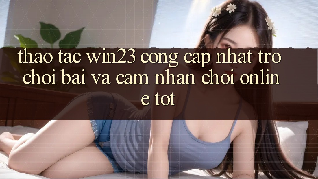 Thao tác win23 - Cổng Cập Nhật Trò chơi Bài Và Cảm nhận Chơi Online Tốt