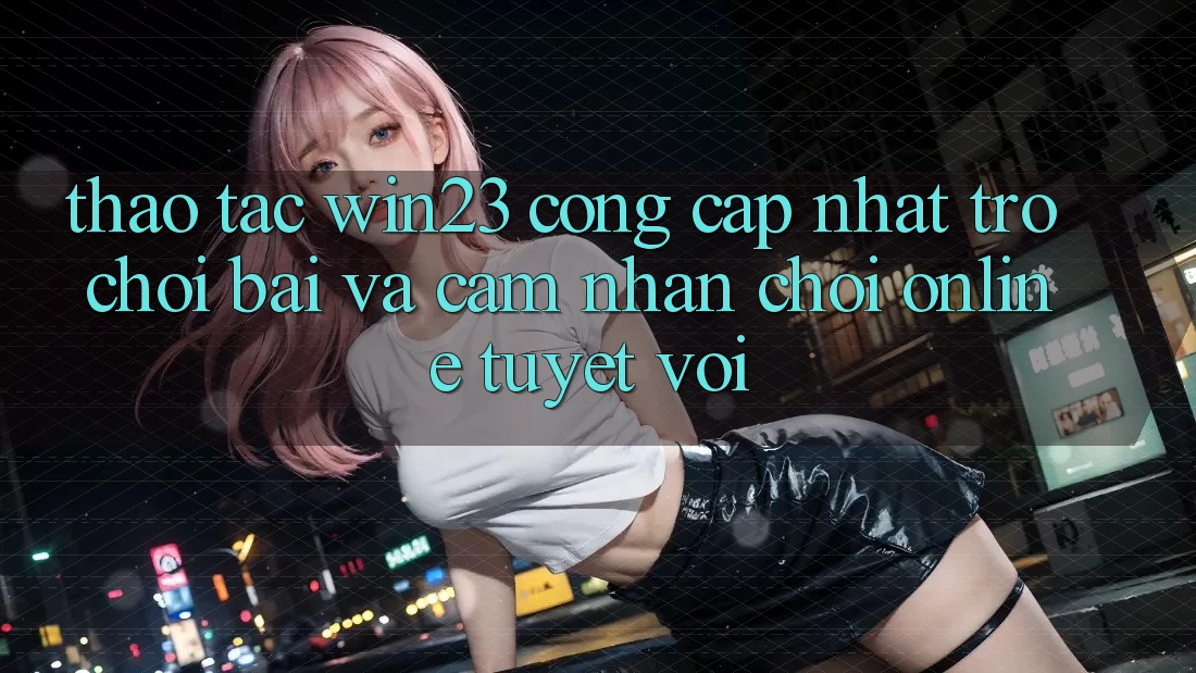 Thao tác win23 - Cổng Cập Nhật Trò chơi Bài Và Cảm nhận Chơi Online Tuyệt vời Thao tác win23 - Cổng Cập Nhật Trò chơi Bài Và Cảm nhận Chơi Online Tuyệt vời