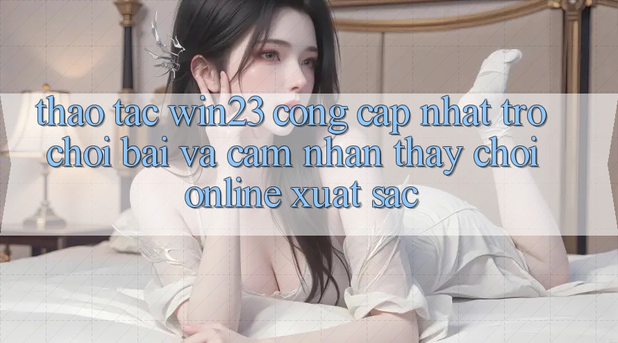 Thao tác win23 - Cổng Cập Nhật Trò chơi Bài Và Cảm nhận thấy Chơi Online Xuất sắc