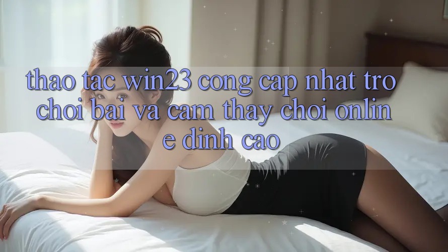 Thao tác win23 - Cổng Cập Nhật Trò chơi Bài Và Cảm thấy Chơi Online Đỉnh Cao Thao tác win23 - Cổng Cập Nhật Trò chơi Bài Và Cảm thấy Chơi Online Đỉnh Cao