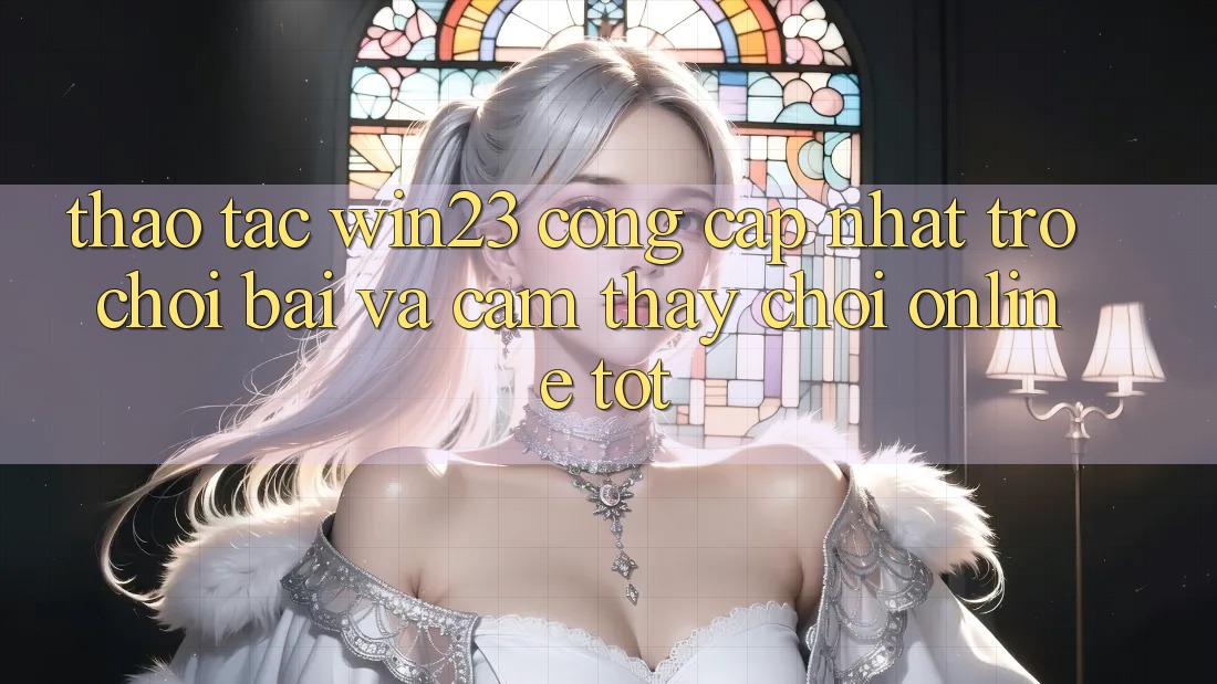 Thao tác win23 - Cổng Cập Nhật Trò chơi Bài Và Cảm thấy Chơi Online Tốt