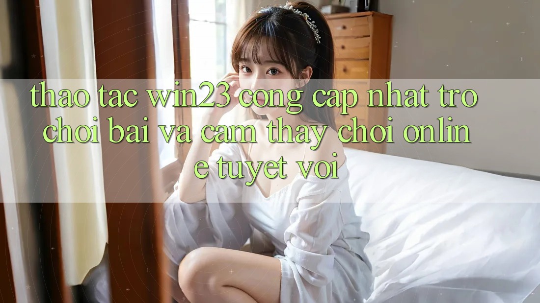 Thao tác win23 - Cổng Cập Nhật Trò chơi Bài Và Cảm thấy Chơi Online Tuyệt vời Thao tác win23 - Cổng Cập Nhật Trò chơi Bài Và Cảm thấy Chơi Online Tuyệt vời