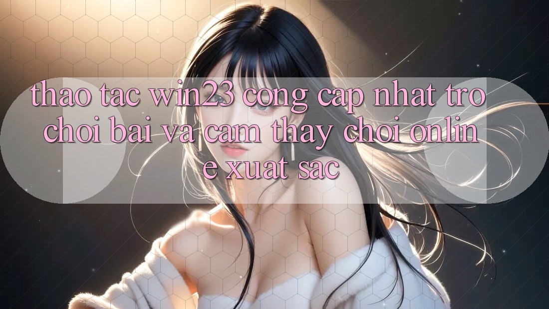 Thao tác win23 - Cổng Cập Nhật Trò chơi Bài Và Cảm thấy Chơi Online Xuất sắc