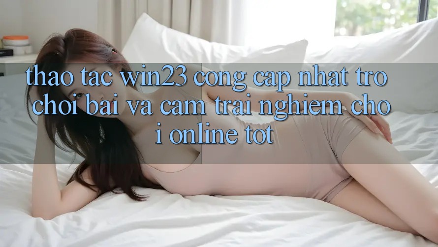 Thao tác win23 - Cổng Cập Nhật Trò chơi Bài Và Cảm trải nghiệm Chơi Online Tốt
