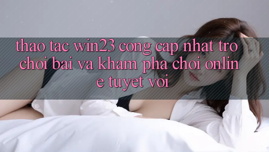 Thao tác win23 - Cổng Cập Nhật Trò chơi Bài Và Khám phá Chơi Online Tuyệt vời