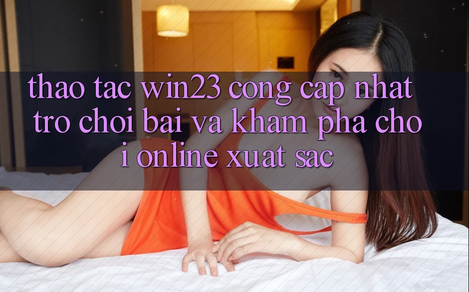 Thao tác win23 - Cổng Cập Nhật Trò chơi Bài Và Khám phá Chơi Online Xuất sắc