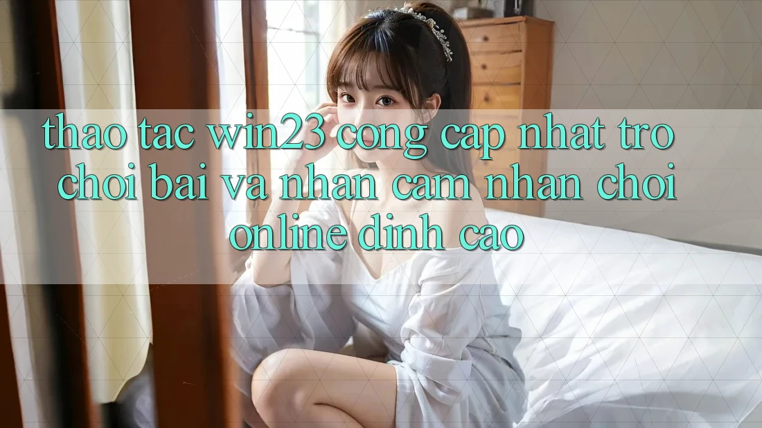 Thao tác win23 - Cổng Cập Nhật Trò chơi Bài Và Nhận cảm nhận Chơi Online Đỉnh Cao Thao tác win23 - Cổng Cập Nhật Trò chơi Bài Và Nhận cảm nhận Chơi Online Đỉnh Cao