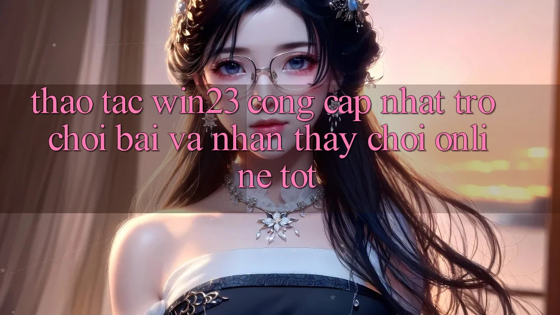 Thao tác win23 - Cổng Cập Nhật Trò chơi Bài Và Nhận thấy Chơi Online Tốt Thao tác win23 - Cổng Cập Nhật Trò chơi Bài Và Nhận thấy Chơi Online Tốt