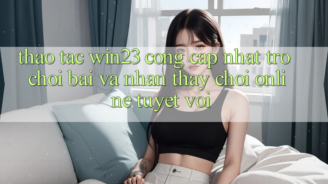 Thao tác win23 - Cổng Cập Nhật Trò chơi Bài Và Nhận thấy Chơi Online Tuyệt vời Thao tác win23 - Cổng Cập Nhật Trò chơi Bài Và Nhận thấy Chơi Online Tuyệt vời