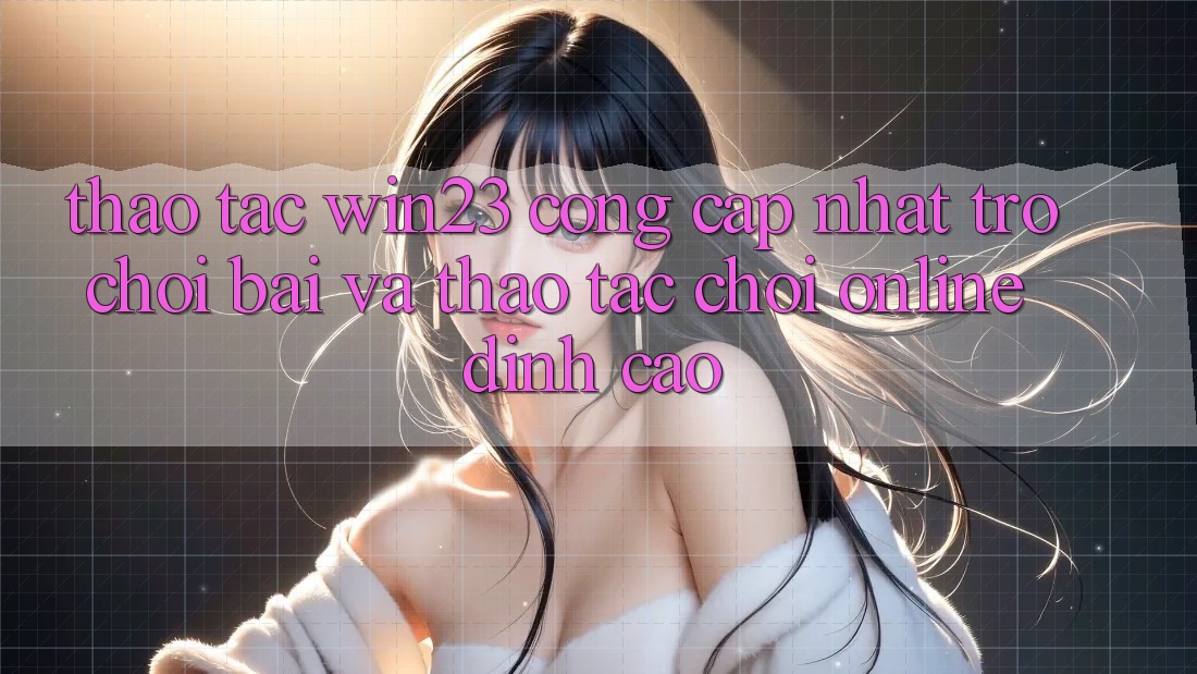 Thao tác win23 - Cổng Cập Nhật Trò chơi Bài Và Thao tác Chơi Online Đỉnh Cao