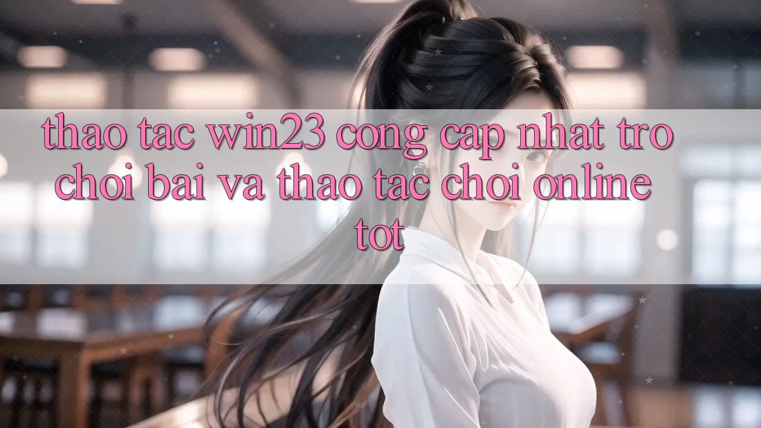 Thao tác win23 - Cổng Cập Nhật Trò chơi Bài Và Thao tác Chơi Online Tốt