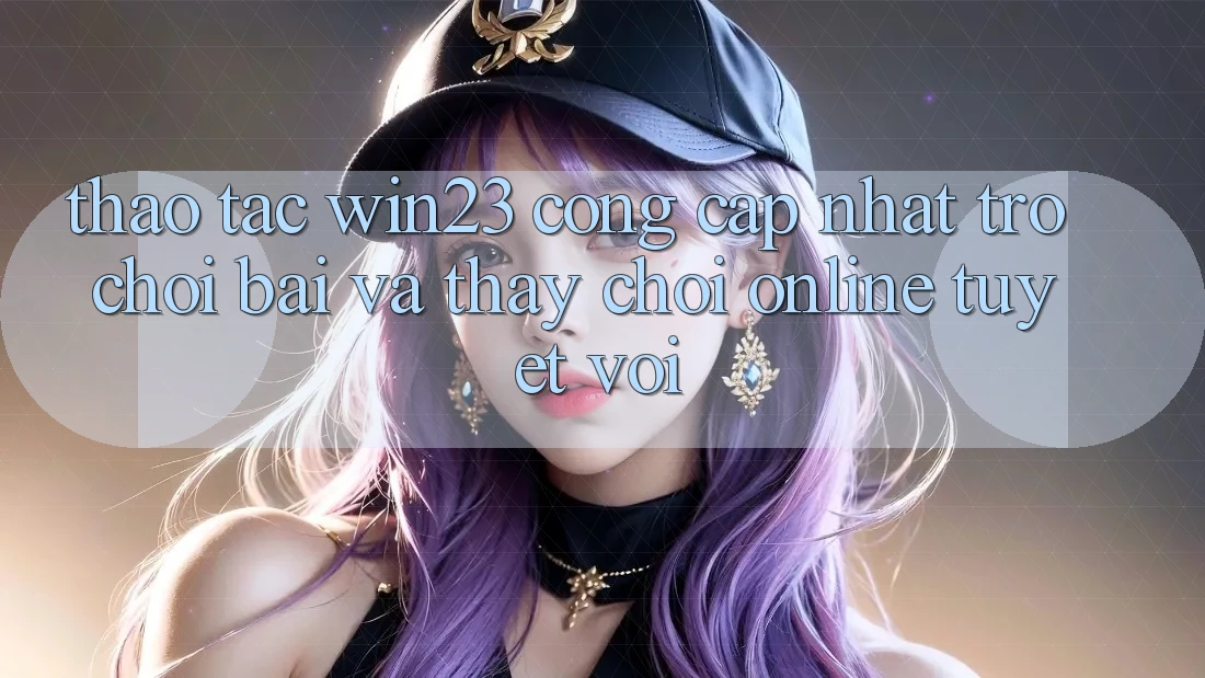 Thao tác win23 - Cổng Cập Nhật Trò chơi Bài Và Thấy Chơi Online Tuyệt vời Thao tác win23 - Cổng Cập Nhật Trò chơi Bài Và Thấy Chơi Online Tuyệt vời