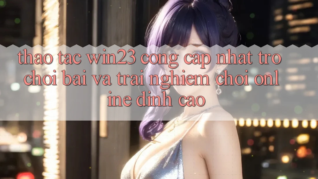 Thao tác win23 - Cổng Cập Nhật Trò chơi Bài Và Trải Nghiệm Chơi Online Đỉnh Cao